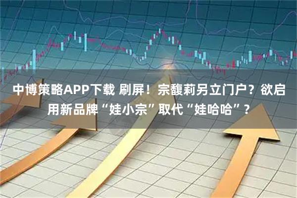 中博策略APP下载 刷屏！宗馥莉另立门户？欲启用新品牌“娃小宗”取代“娃哈哈”？