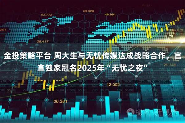 金投策略平台 周大生与无忧传媒达成战略合作，官宣独家冠名2025年“无忧之夜”