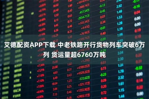 艾德配资APP下载 中老铁路开行货物列车突破6万列 货运量超6760万吨