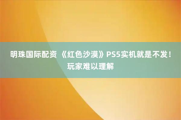 明珠国际配资 《红色沙漠》PS5实机就是不发！玩家难以理解