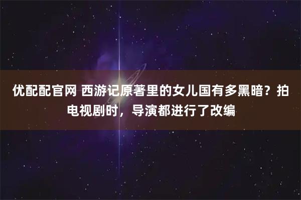 优配配官网 西游记原著里的女儿国有多黑暗？拍电视剧时，导演都进行了改编