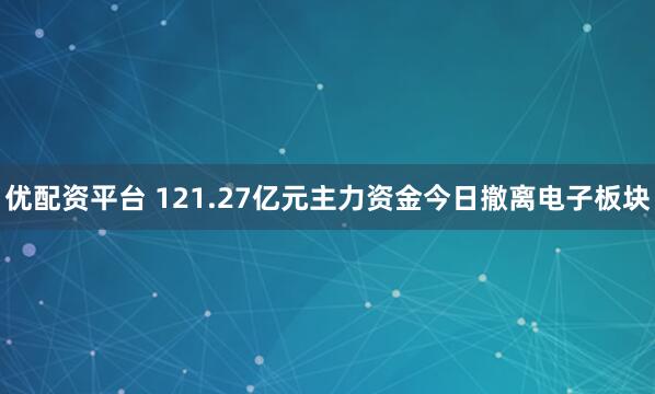 优配资平台 121.27亿元主力资金今日撤离电子板块