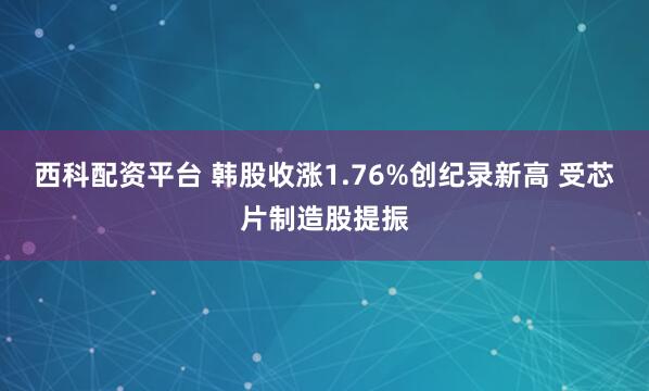 西科配资平台 韩股收涨1.76%创纪录新高 受芯片制造股提振