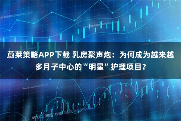 蔚莱策略APP下载 乳房聚声炮：为何成为越来越多月子中心的“明星”护理项目？