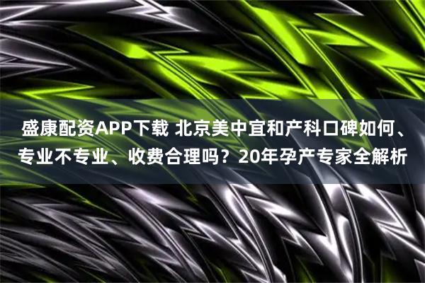 盛康配资APP下载 北京美中宜和产科口碑如何、专业不专业、收费合理吗？20年孕产专家全解析