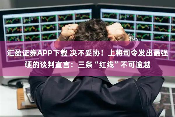 汇盈证券APP下载 决不妥协！上将司令发出最强硬的谈判宣言：三条“红线”不可逾越