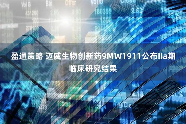 盈通策略 迈威生物创新药9MW1911公布IIa期临床研究结果