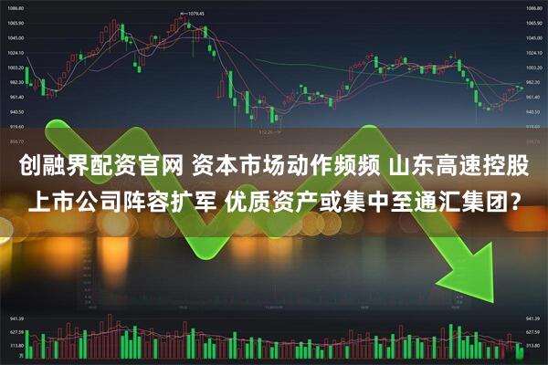 创融界配资官网 资本市场动作频频 山东高速控股上市公司阵容扩军 优质资产或集中至通汇集团？