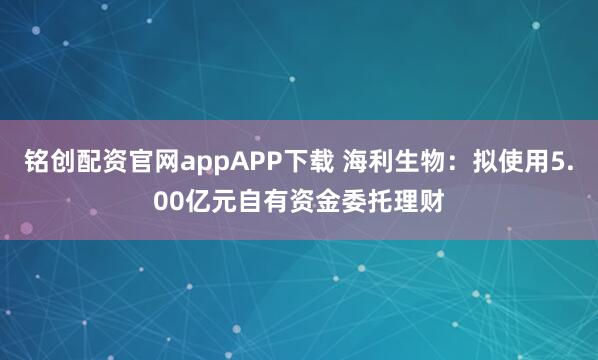 铭创配资官网appAPP下载 海利生物：拟使用5.00亿元自有资金委托理财