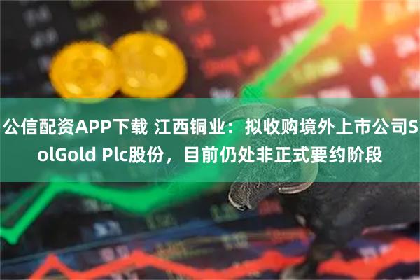 公信配资APP下载 江西铜业：拟收购境外上市公司SolGold Plc股份，目前仍处非正式要约阶段