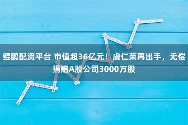 鲲鹏配资平台 市值超36亿元！虞仁荣再出手，无偿捐赠A股公司3000万股
