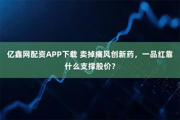 亿鑫网配资APP下载 卖掉痛风创新药，一品红靠什么支撑股价？