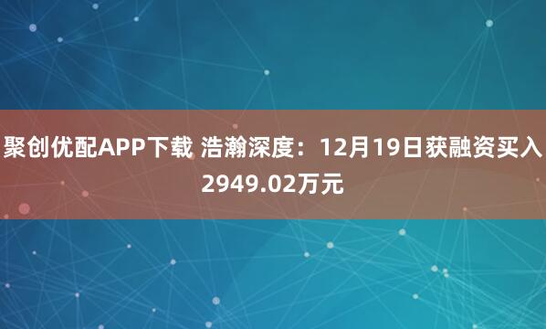 聚创优配APP下载 浩瀚深度：12月19日获融资买入2949.02万元