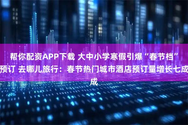 帮你配资APP下载 大中小学寒假引爆“春节档”预订 去哪儿旅行：春节热门城市酒店预订量增长七成