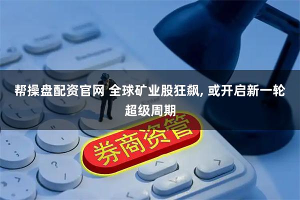 帮操盘配资官网 全球矿业股狂飙, 或开启新一轮超级周期