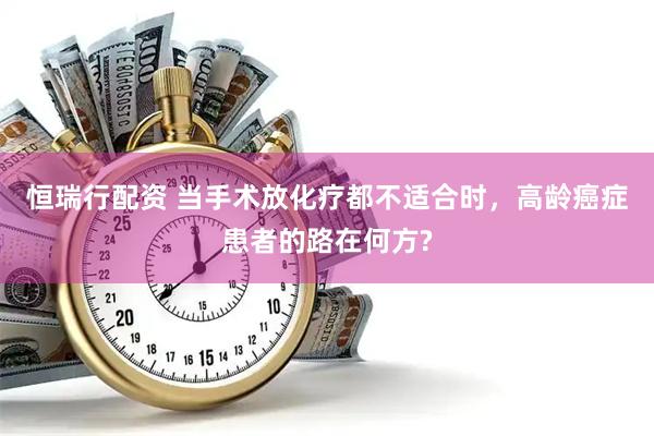 恒瑞行配资 当手术放化疗都不适合时，高龄癌症患者的路在何方?