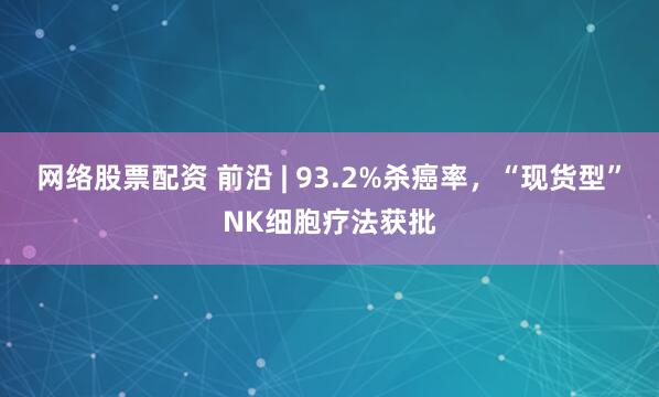 网络股票配资 前沿 | 93.2%杀癌率，“现货型”NK细胞疗法获批