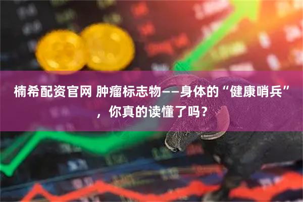 楠希配资官网 肿瘤标志物——身体的“健康哨兵”，你真的读懂了吗？