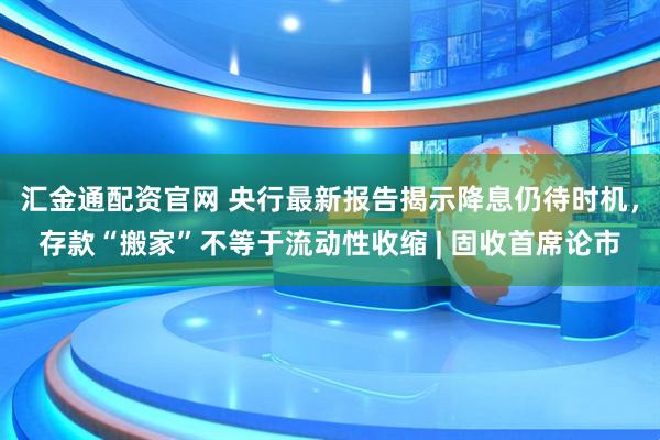 汇金通配资官网 央行最新报告揭示降息仍待时机，存款“搬家”不等于流动性收缩 | 固收首席论市
