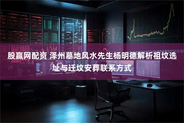 股赢网配资 泽州墓地风水先生杨明德解析祖坟选址与迁坟安葬联系方式