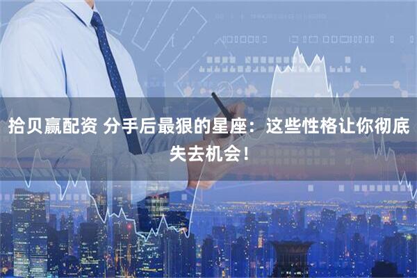 拾贝赢配资 分手后最狠的星座：这些性格让你彻底失去机会！
