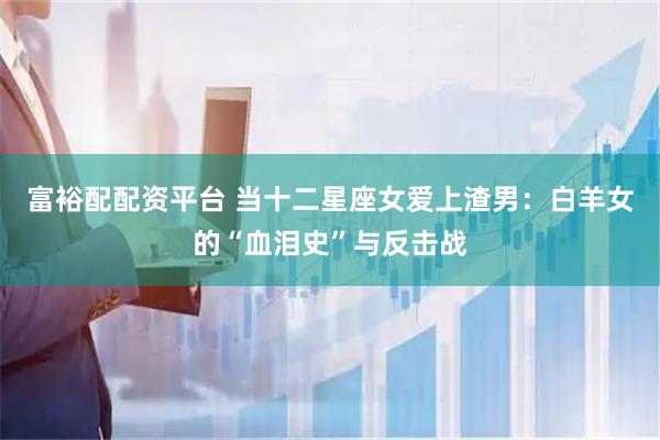 富裕配配资平台 当十二星座女爱上渣男：白羊女的“血泪史”与反击战