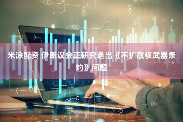 米涂配资 伊朗议会正研究退出《不扩散核武器条约》问题