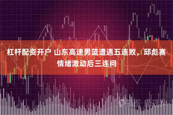 杠杆配资开户 山东高速男篮遭遇五连败，邱彪赛情绪激动后三连问