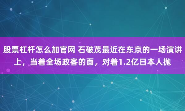 股票杠杆怎么加官网 石破茂最近在东京的一场演讲上,当着全场政客的面,对着1.2亿日本人抛